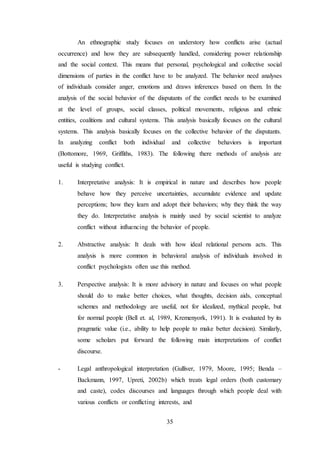 35
An ethnographic study focuses on understory how conflicts arise (actual
occurrence) and how they are subsequently handled, considering power relationship
and the social context. This means that personal, psychological and collective social
dimensions of parties in the conflict have to be analyzed. The behavior need analyses
of individuals consider anger, emotions and draws inferences based on them. In the
analysis of the social behavior of the disputants of the conflict needs to be examined
at the level of groups, social classes, political movements, religious and ethnic
entities, coalitions and cultural systems. This analysis basically focuses on the cultural
systems. This analysis basically focuses on the collective behavior of the disputants.
In analyzing conflict both individual and collective behaviors is important
(Bottomore, 1969, Griffiths, 1983). The following there methods of analysis are
useful is studying conflict.
1. Interpretative analysis: It is empirical in nature and describes how people
behave how they perceive uncertainties, accumulate evidence and update
perceptions; how they learn and adopt their behaviors; why they think the way
they do. Interpretative analysis is mainly used by social scientist to analyze
conflict without influencing the behavior of people.
2. Abstractive analysis: It deals with how ideal relational persons acts. This
analysis is more common in behavioral analysis of individuals involved in
conflict psychologists often use this method.
3. Perspective analysis: It is more advisory in nature and focuses on what people
should do to make better choices, what thoughts, decision aids, conceptual
schemes and methodology are useful, not for idealized, mythical people, but
for normal people (Bell et. al, 1989, Kremenyork, 1991). It is evaluated by its
pragmatic value (i.e., ability to help people to make better decision). Similarly,
some scholars put forward the following main interpretations of conflict
discourse.
- Legal anthropological interpretation (Gulliver, 1979, Moore, 1995; Benda –
Backmann, 1997, Upreti, 2002b) which treats legal orders (both customary
and caste), codes discourses and languages through which people deal with
various conflicts or conflicting interests, and
 