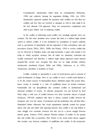 36
- Communicative interpretation which deals on communication (Hebermas,
1999) and collective learning for negotiation (Rolling, 1996, Lee 1993).
Interpretative approach explains the questions what conflicts are why there are
conflicts and how they are resolved or managed as well as what ought to be
the best alternate CM approach. These two perspectives complement each
other to give holistic view in analyzing conflict.
In the conflict of addressing social conflict, two seemingly opposite views are
common. The first more dominant views assume that there is a uniform single rational
system to address conflict. It is pre dominated by assumptions of expert's authority
such as government of departments and the imposition of their conceptions, rules and
procedures (Upreti, 2001a, 2001c, 2000a and Pandey, 1999) to resolve conflict that
can be observed in Nepalese policy and legal documents. I agree with, despite it not
being as widely accepted, assumes, that all values are situational, contextual and
socially constructed, and therefore, a uniform single unitary approach cannot function
properly.This second view recognize that there are no single absolute solutions
(technocratic absolution) (Upreti, 2000c and 2000c, Andereson, et. al, 1997).
Technocratic absolution is dominant in Nepal.
Conflict, wontedly or unwontedly is a part of social process and as outcome of
social development of change. How to use conflict to serve a useful social function is
to be the central concern. In functionalism theory, Durkheim argues that society share,
hence society is normally is a state of equilibrium based on normal consensus.
Functionalist rule out disequilibrium also considers conflict as dysfunctional and
abnormal condition of society. An alternate perspective was put forward by Karl
Marx citing a vivid case of conflict between two basic economic classes of people
(Scimecca, 1993).He emphases that there is always constant conflict between the
bourgeois who own the means of production and the proletariats who sell their labor.
Dahrendorf further elaborates that social organizations typically contain two groups
(those who rule and ruled) with opposing interests, thus conflict is not only limited to
class struggle over economic resources but also can be a power struggle between
interest group. Scimeca (1993) criticizes Marxian analysis of conflict on the ground
that and conflict that co-operation. Max Weber in his social action theory suggests
that societies vary between conditions of equilibrium and conflict. In this perspective
 
