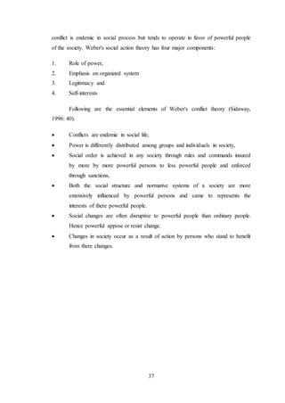 37
conflict is endemic in social process but tends to operate in favor of powerful people
of the society. Weber's social action theory has four major components:
1. Role of power,
2. Emphasis on organized system
3. Legitimacy and
4. Self-interests
Following are the essential elements of Weber's conflict theory (Sidaway,
1996: 40).
 Conflicts are endemic in social life,
 Power is differently distributed among groups and individuals in society,
 Social order is achieved in any society through rules and commands insured
by more by more powerful persons to less powerful people and enforced
through sanctions,
 Both the social structure and normative systems of a society are more
extensively influenced by powerful persons and came to represents the
interests of there powerful people.
 Social changes are often disruptive to powerful people than ordinary people.
Hence powerful appose or resist change.
 Changes in society occur as a result of action by persons who stand to benefit
from there changes.
 
