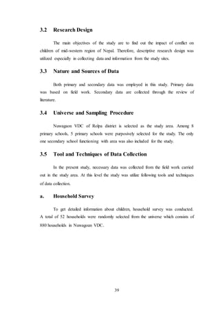 39
3.2 Research Design
The main objectives of the study are to find out the impact of conflict on
children of mid-western region of Nepal. Therefore, descriptive research design was
utilized especially in collecting data and information from the study sites.
3.3 Nature and Sources of Data
Both primary and secondary data was employed in this study. Primary data
was based on field work. Secondary data are collected through the review of
literature.
3.4 Universe and Sampling Procedure
Nuwagaon VDC of Rolpa district is selected as the study area. Among 8
primary schools, 5 primary schools were purposively selected for the study. The only
one secondary school functioning with area was also included for the study.
3.5 Tool and Techniques of Data Collection
In the present study, necessary data was collected from the field work carried
out in the study area. At this level the study was utilize following tools and techniques
of data collection.
a. Household Survey
To get detailed information about children, household survey was conducted.
A total of 52 households were randomly selected from the universe which consists of
880 households in Nuwagoan VDC.
 