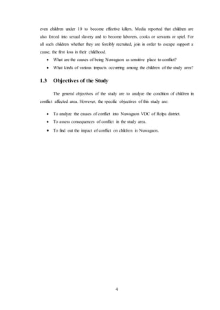 4
even children under 10 to become effective killers. Media reported that children are
also forced into sexual slavery and to become laborers, cooks or servants or spiel. For
all such children whether they are forcibly recruited, join in order to escape support a
cause, the first loss in their childhood.
 What are the causes of being Nuwagaon as sensitive place to conflict?
 What kinds of various impacts occurring among the children of the study area?
1.3 Objectives of the Study
The general objectives of the study are to analyze the condition of children in
conflict affected area. However, the specific objectives of this study are:
 To analyze the causes of conflict into Nuwagaon VDC of Rolpa district.
 To assess consequences of conflict in the study area.
 To find out the impact of conflict on children in Nuwagaon.
 