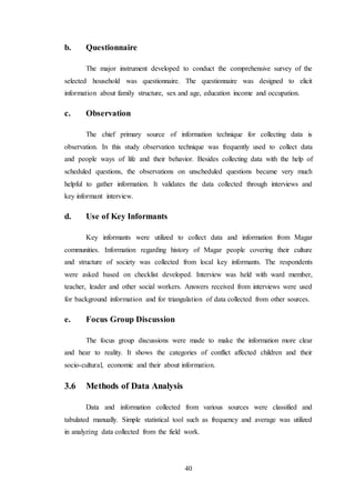 40
b. Questionnaire
The major instrument developed to conduct the comprehensive survey of the
selected household was questionnaire. The questionnaire was designed to elicit
information about family structure, sex and age, education income and occupation.
c. Observation
The chief primary source of information technique for collecting data is
observation. In this study observation technique was frequently used to collect data
and people ways of life and their behavior. Besides collecting data with the help of
scheduled questions, the observations on unscheduled questions became very much
helpful to gather information. It validates the data collected through interviews and
key informant interview.
d. Use of Key Informants
Key informants were utilized to collect data and information from Magar
communities. Information regarding history of Magar people covering their culture
and structure of society was collected from local key informants. The respondents
were asked based on checklist developed. Interview was held with ward member,
teacher, leader and other social workers. Answers received from interviews were used
for background information and for triangulation of data collected from other sources.
e. Focus Group Discussion
The focus group discussions were made to make the information more clear
and hear to reality. It shows the categories of conflict affected children and their
socio-cultural, economic and their about information.
3.6 Methods of Data Analysis
Data and information collected from various sources were classified and
tabulated manually. Simple statistical tool such as frequency and average was utilized
in analyzing data collected from the field work.
 