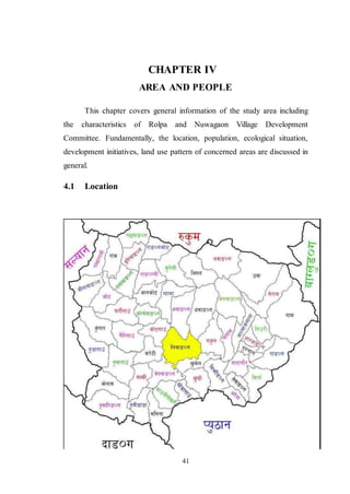 41
CHAPTER IV
AREA AND PEOPLE
This chapter covers general information of the study area including
the characteristics of Rolpa and Nuwagaon Village Development
Committee. Fundamentally, the location, population, ecological situation,
development initiatives, land use pattern of concerned areas are discussed in
general.
4.1 Location
 