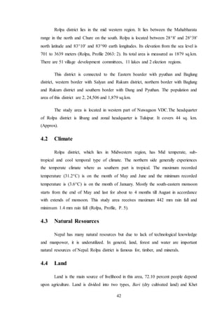 42
Rolpa district lies in the mid western region. It lies between the Mahabharata
range in the north and Chure on the south. Rolpa is located between 288' and 2838'
north latitude and 8310' and 8390 earth longitudes. Its elevation from the sea level is
701 to 3639 meters (Rolpa, Profile 2063: 2). Its total area is measured as 1879 sq.km.
There are 51 village development committees, 11 lakes and 2 election regions.
This district is connected to the Eastern boarder with pyuthan and Baglung
district, western border with Salyan and Rukum district, northern border with Baglung
and Rukum district and southern border with Dang and Pyuthan. The population and
area of this district are 2, 24,506 and 1,879 sq.km.
The study area is located in western part of Nuwagaon VDC.The headquarter
of Rolpa district is libang and zonal headquarter is Tulsipur. It covers 44 sq. km.
(Approx).
4.2 Climate
Rolpa district, which lies in Midwestern region, has Mid temperate, sub-
tropical and cool temporal type of climate. The northern side generally experiences
the temperate climate where as southern part is tropical. The maximum recorded
temperature (31.2C) is on the month of May and June and the minimum recorded
temperature is (3.6C) is on the month of January. Mostly the south-eastern monsoon
starts from the end of May and last for about to 4 months till August in accordance
with extends of monsoon. This study area receives maximum 442 mm rain fall and
minimum 1.4 mm rain fall (Rolpa, Profile, P. 5).
4.3 Natural Resources
Nepal has many natural resources but due to lack of technological knowledge
and manpower, it is underutilized. In general, land, forest and water are important
natural resources of Nepal. Rolpa district is famous for, timber, and minerals.
4.4 Land
Land is the main source of livelihood in this area, 72.10 percent people depend
upon agriculture. Land is divided into two types, Bari (dry cultivated land) and Khet
 