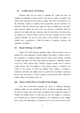 6
(i) Conflict theory of Polybious
Polybious (dna) has the credit of explaining the conflict first time. He
explained an explanation of human society on the basis of conflict. According to him
human society destroyed in the past due to conflict. Those who were remained out of
the destruction, realized an organized unit of government, and thus monarchy was
introduced. When the aristocrats also neglect his duty to establish peace and justice,
some aristocrats displace him and in this way aristocracy is introduced. When the
aristocrats also neglect their duty, democracy when the rulers deceive the people, they
are displaced as a result of conflict. In this way the cycle of change of power is being
continued Polybious says that the only solution of this problems of conflict is to
establish such a government in which the features of monarchy, aristocracy and
democracy are included.
(ii) Hegal's Ideology on Conflict
Hegal's (1770-1804) ideology regarding conflict is directly oriented to idea or
thinking and it gives importance to human thinking. The progress of human society is
the consequence of continuous dialectic between/ among various thinking. According
to Hegal every thing in the world surely depicts the opposite or contradictory element.
In this way, "Thesis" appears firstly, "Antithesis" emerges secondly, and as a result of
conflict between thesis and antithesis, a third element emerges as "Synthesis", that
consists of the features of thesis and antithesis both. Synthesis is excellent in
comparison with thesis and antithesis but it is notable that its Excellency is temporary
because after some time as a result of progress, it again becomes thesis, followed by
another antithesis and synthesis and so on.
(iii) Theory of Karl Marx on Conflict/ Class Struggle
Karl Marx (1818-1883) postulated the theory of dialectical materialism
regarding conflict. He also postulated the theory of historical materialism along with
the theory of surplus value in the context of capitalism. Marx regards the existence of
exploiter and exploited classes in society and says that class struggle is a compulsory
and continuous process. Historical development is the consequence of class struggle;
Marx accepts the predominance of economic factors and says that economic factors
 