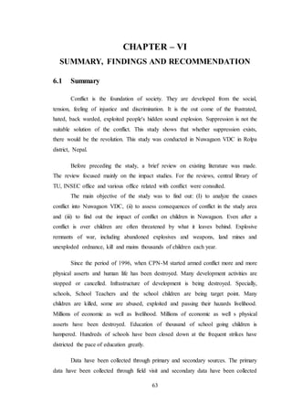 63
CHAPTER – VI
SUMMARY, FINDINGS AND RECOMMENDATION
6.1 Summary
Conflict is the foundation of society. They are developed from the social,
tension, feeling of injustice and discrimination. It is the out come of the frustrated,
hated, back warded, exploited people's hidden sound explosion. Suppression is not the
suitable solution of the conflict. This study shows that whether suppression exists,
there would be the revolution. This study was conducted in Nuwagaon VDC in Rolpa
district, Nepal.
Before preceding the study, a brief review on existing literature was made.
The review focused mainly on the impact studies. For the reviews, central library of
TU, INSEC office and various office related with conflict were consulted.
The main objective of the study was to find out: (I) to analyze the causes
conflict into Nuwagaon VDC, (ii) to assess consequences of conflict in the study area
and (iii) to find out the impact of conflict on children in Nuwagaon. Even after a
conflict is over children are often threatened by what it leaves behind. Explosive
remnants of war, including abandoned explosives and weapons, land mines and
unexploded ordnance, kill and mains thousands of children each year.
Since the period of 1996, when CPN-M started armed conflict more and more
physical asserts and human life has been destroyed. Many development activities are
stopped or cancelled. Infrastructure of development is being destroyed. Specially,
schools, School Teachers and the school children are being target point. Many
children are killed, some are abused, exploited and passing their hazards livelihood.
Millions of economic as well as livelihood. Millions of economic as well s physical
asserts have been destroyed. Education of thousand of school going children is
hampered. Hundreds of schools have been closed down at the frequent strikes have
districted the pace of education greatly.
Data have been collected through primary and secondary sources. The primary
data have been collected through field visit and secondary data have been collected
 