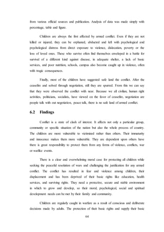 64
from various official sources and publication. Analysis of data was made simply with
percentage, table and figure.
Children are always the first affected by armed conflict. Even if they are not
killed or injured, they can be orphaned, abducted and left with psychological and
psychological distress from direct exposure to violence, dislocation, poverty or the
loss of loved ones. These who survive often find themselves enveloped in a battle for
survival of a different kind against disease, in adequate shelter, a lack of basic
services, and poor nutrition, schools, campus also become caught up in violence, often
with tragic consequences.
Finally, most of the children have suggested safe land the conflict. After the
ceasefire and solved through negotiation, still they are spurred. From this we can say
that they were observed the conflict with near. Because we all civilian, human right
activities, politicians, socialists, have viewed on the favor of ceasefire, negotiation are
people talk with out negotiation, peace talk, there is no safe land of armed conflict.
6.2 Findings
Conflict is a state of clash of interest. It affects not only a particular group,
community or specific situation of the nation but also the whole process of country.
The children are more vulnerable to victimized rather than others. Their immaturity
and innocence makes them more vulnerable. They are dependent upon others have
there is great responsibility to protect them from any forms of violence, conflicts, war
or warlike events.
There is a clear and overwhelming moral case for protecting all children while
seeking the peaceful resolution of wars and challenging the justification for any armed
conflict. The conflict has resulted in fear and violence among children, their
displacement and has been deprived of their basic rights like education, health
services, and surviving rights. They need a protective, secure and stable environment
in which to grow and develop, so their moral, psychological, social and spiritual
development needs can be met by their family and community.
Children are regularly caught in warfare as a result of conscious and deliberate
decisions made by adults. The protection of their basic rights and supply their basic
 