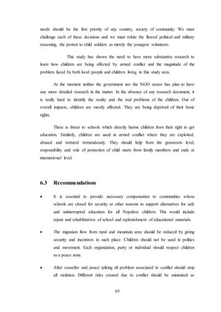 65
needs should be the first priority of any country, society of community. We must
challenge each of these decisions and we must refute the flawed political and military
reasoning, the protest to child soldiers as merely the youngest volunteers.
This study has shown the need to have more substantive research to
learn how children are being affected by armed conflict and the magnitude of the
problem faced by both local people and children living in this study area.
At the moment neither the government nor the NGO sector has plan to have
any more detailed research in the matter. In the absence of any research document, it
is really hard to identify the reality and the real problems of the children. Out of
overall impacts, children are mostly affected. They are being deprived of their basic
rights.
There is threat to schools which directly harms children from their right to get
education. Similarly, children are used in armed conflict where they are exploited,
abused and tortured tremendously. They should help from the grassroots level,
responsibility and role of protection of child starts from family members and ends at
international level.
6.3 Recommendations
 It is essential to provide necessary compensation to communities whose
schools are closed for security or other reasons to support alternatives for safe
and uninterrupted education for all Nepalese children. This would include
repair and rehabilitation of school and replenishment of educational materials.
 The migration flow from rural and mountain area should be reduced by giving
security and incentives in such place. Children should not be used in politics
and movement. Each organization, party or individual should respect children
as a peace zone.
 After ceasefire and peace talking all problem associated to conflict should stop
all violation. Different risks created due to conflict should be minimized as
 