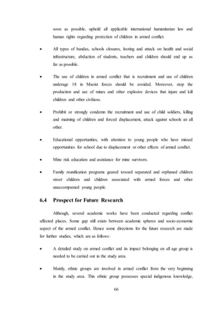 66
soon as possible, uphold all applicable international humanitarian law and
human rights regarding protection of children in armed conflict.
 All types of bandas, schools closures, looting and attack on health and social
infrastructure, abduction of students, teachers and children should end up as
far as possible.
 The use of children in armed conflict that is recruitment and use of children
underage 18 in Maoist forces should be avoided. Moreover, stop the
production and use of mines and other explosive devices that injure and kill
children and other civilians.
 Prohibit or strongly condemn the recruitment and use of child soldiers, killing
and maiming of children and forced displacement, attack against schools an all
other.
 Educational opportunities, with attention to young people who have missed
opportunities for school due to displacement or other effects of armed conflict.
 Mine risk education and assistance for mine survivors.
 Family reunification programs geared toward separated and orphaned children
street children and children associated with armed forces and other
unaccompanied young people.
6.4 Prospect for Future Research
Although, several academic works have been conducted regarding conflict
affected places. Some gap still exists between academic spheres and socio-economic
aspect of the armed conflict. Hence some directions for the future research are made
for further studies, which are as follows:
 A detailed study on armed conflict and its impact belonging on all age group is
needed to be carried out in the study area.
 Mainly, ethnic groups are involved in armed conflict from the very beginning
in the study area. This ethnic group possesses special indigenous knowledge,
 