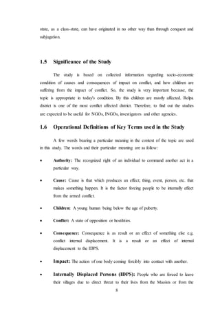 8
state, as a class-state, can have originated in no other way than through conquest and
subjugation.
1.5 Significance of the Study
The study is based on collected information regarding socio-economic
condition of causes and consequences of impact on conflict, and how children are
suffering from the impact of conflict. So, the study is very important because, the
topic is appropriate in today's condition. By this children are mostly affected. Rolpa
district is one of the most conflict affected district. Therefore, to find out the studies
are expected to be useful for NGOs, INGOs, investigators and other agencies.
1.6 Operational Definitions of Key Terms used in the Study
A few words bearing a particular meaning in the context of the topic are used
in this study. The words and their particular meaning are as follow:
 Authority: The recognized right of an individual to command another act in a
particular way.
 Cause: Cause is that which produces an effect; thing, event, person, etc. that
makes something happen. It is the factor forcing people to be internally effect
from the armed conflict.
 Children: A young human being below the age of puberty.
 Conflict: A state of opposition or hostilities.
 Consequence: Consequence is as result or an effect of something else e.g.
conflict internal displacement. It is a result or an effect of internal
displacement to the IDPS.
 Impact: The action of one body coming forcibly into contact with another.
 Internally Displaced Persons (IDPS): People who are forced to leave
their villages due to direct threat to their lives from the Maoists or from the
 