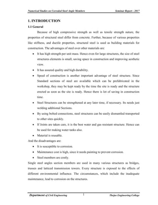 Numerical Studies on Corroded Steel Angle Members Seminar Report - 2017
Department of Civil Engineering Thejus Engineering College1
1. INTRODUCTION
1.1 General
Because of high compressive strength as well as tensile strength nature, the
properties of structural steel differ from concrete. Further, because of various properties
like stiffness, and ductile properties, structural steel is used as building materials for
construction. The advantages of steel over other materials are:
 It has high strength per unit mass. Hence even for large structures, the size of steel
structures elements is small, saving space in construction and improving aesthetic
view.
 It has assured quality and high durability.
 Speed of construction is another important advantage of steel structure. Since
Standard sections of steel are available which can be prefabricated in the
workshop, they may be kept ready by the time the site is ready and the structure
erected as soon as the site is ready. Hence there is lot of saving in construction
time.
 Steel Structures can be strengthened at any later time, if necessary. Its needs just
welding additional Sections.
 By using bolted connections, steel structures can be easily dismantled transported
to other sites quickly.
 If Joints are taken care, it is the best water and gas resistant structure. Hence can
be used for making water tanks also.
 Material is reusable.
And the disadvantages are:
 It is susceptible to corrosion.
 Maintenance cost is high, since it needs painting to prevent corrosion.
 Steel members are costly.
Single steel angles section members are used in many various structures as bridges,
trusses and latticed transmission towers. Every structure is exposed to the effects of
different environmental influence. The circumstances, which include the inadequate
maintenance, lead to corrosion on the structures.
 