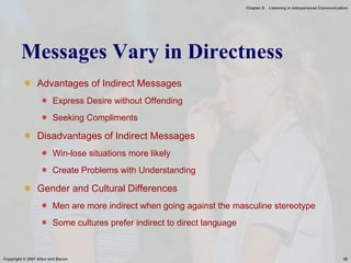 Messages Vary in Directness Advantages of Indirect Messages Express Desire without Offending Seeking Compliments Disadvantages of Indirect Messages Win-lose situations more likely Create Problems with Understanding Gender and Cultural Differences Men are more indirect when going against the masculine stereotype Some cultures prefer indirect to direct language 