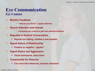 Eye Communication Eye Contact Monitor Feedback “ what do you think?”, signals attention Secure Attention and Interest Increasing eye contact to get more attention/interest Regulate or Control Conversation Signals turn-taking, initiates a new speaker Signal Nature of Relationship Positive or negative, “gaydar” Signal Status and Aggression Visual dominance, stare down Compensate for Distance Can overcome distances, express closeness 