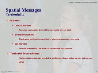 Spatial Messages Territoriality Markers Central Markers Reserves your place:  drink at the bar, books on your desk Boundary Markers Divide your territory from another’s:  checkout separator, arm rests Ear Markers Indicate possession:  trademarks, nameplates, monograms Territorial Encroachment Higher status people can invade the territory of a lower status person, but not vice versa 