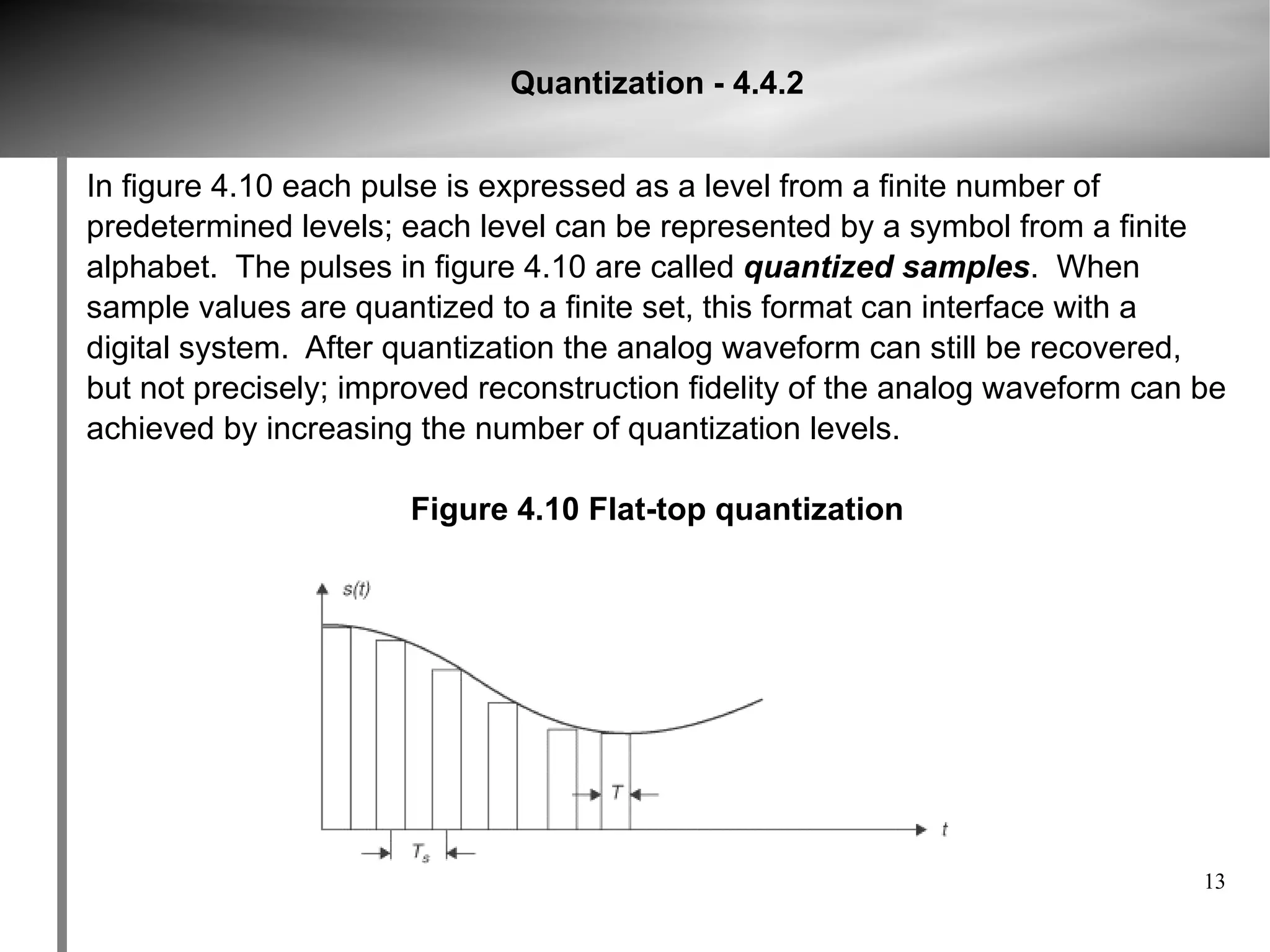 Quantization - 4.4.2


In figure 4.10 each pulse is expressed as a level from a finite number of
predetermined levels; each level can be represented by a symbol from a finite
alphabet. The pulses in figure 4.10 are called quantized samples. When
sample values are quantized to a finite set, this format can interface with a
digital system. After quantization the analog waveform can still be recovered,
but not precisely; improved reconstruction fidelity of the analog waveform can be
achieved by increasing the number of quantization levels.

                       Figure 4.10 Flat-top quantization




                                                                               13
 