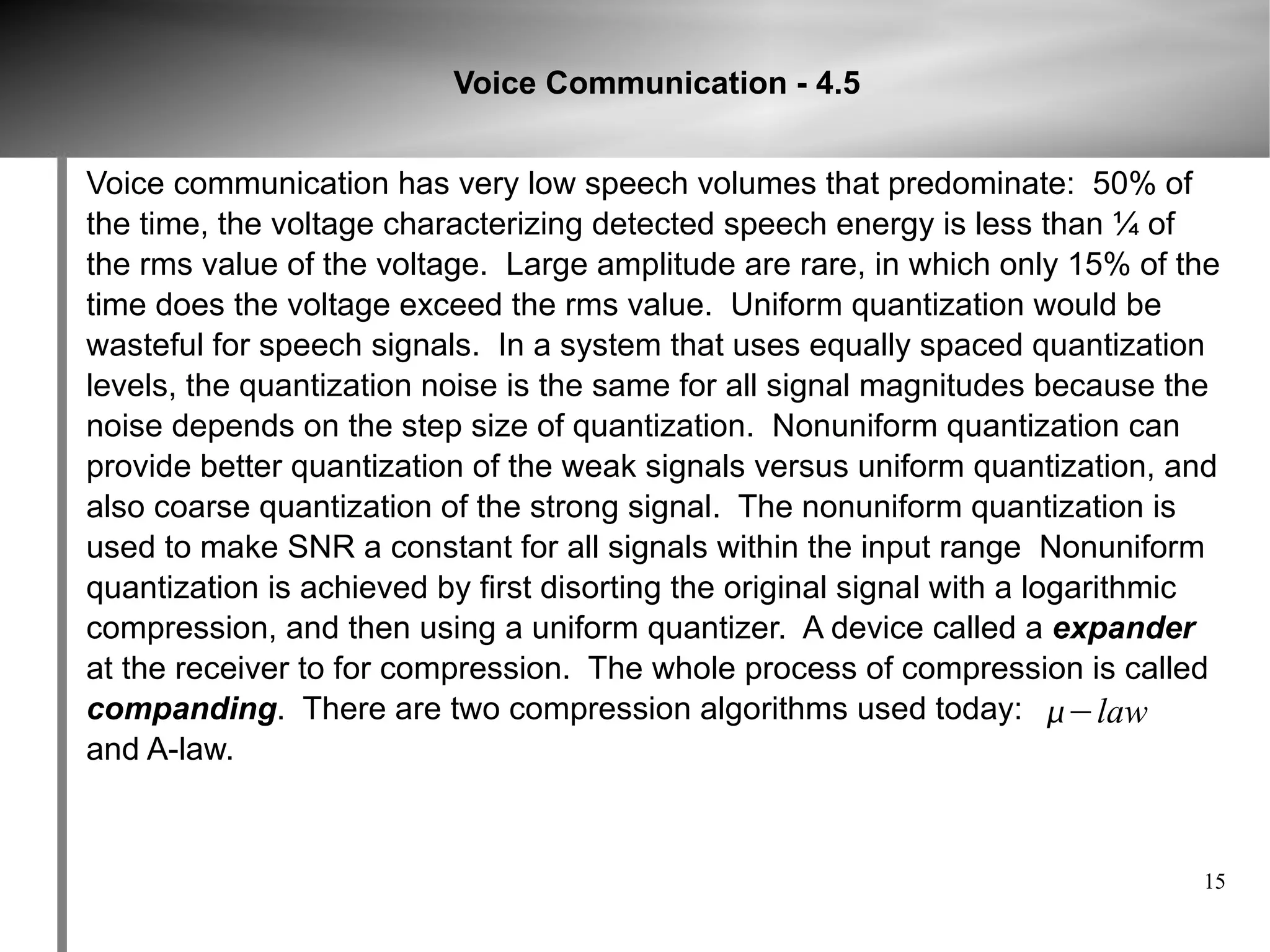 Voice Communication - 4.5


Voice communication has very low speech volumes that predominate: 50% of
the time, the voltage characterizing detected speech energy is less than ¼ of
the rms value of the voltage. Large amplitude are rare, in which only 15% of the
time does the voltage exceed the rms value. Uniform quantization would be
wasteful for speech signals. In a system that uses equally spaced quantization
levels, the quantization noise is the same for all signal magnitudes because the
noise depends on the step size of quantization. Nonuniform quantization can
provide better quantization of the weak signals versus uniform quantization, and
also coarse quantization of the strong signal. The nonuniform quantization is
used to make SNR a constant for all signals within the input range Nonuniform
quantization is achieved by first disorting the original signal with a logarithmic
compression, and then using a uniform quantizer. A device called a expander
at the receiver to for compression. The whole process of compression is called
companding. There are two compression algorithms used today: −law
and A-law.



                                                                                15
 