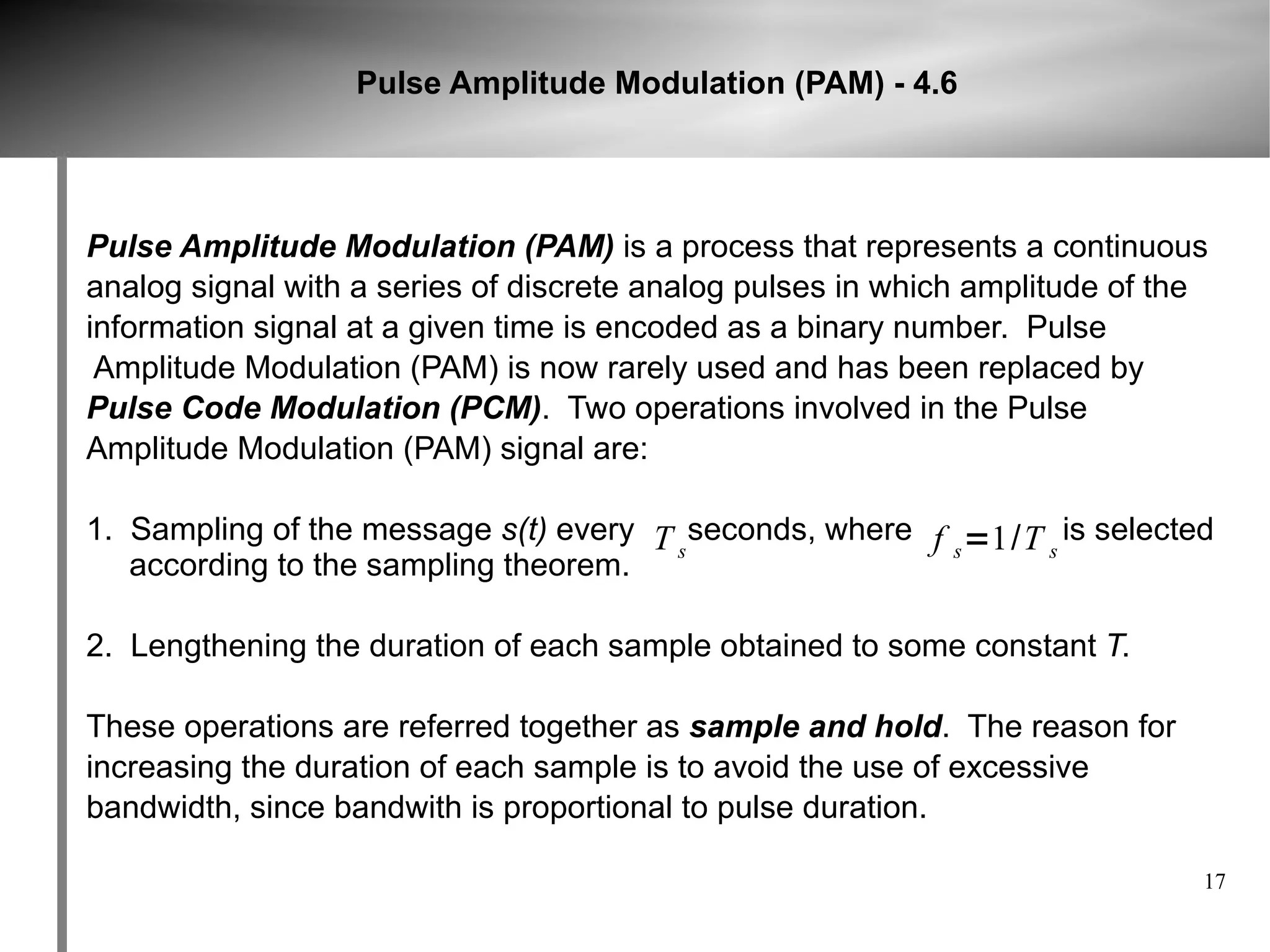 Pulse Amplitude Modulation (PAM) - 4.6




Pulse Amplitude Modulation (PAM) is a process that represents a continuous
analog signal with a series of discrete analog pulses in which amplitude of the
information signal at a given time is encoded as a binary number. Pulse
 Amplitude Modulation (PAM) is now rarely used and has been replaced by
Pulse Code Modulation (PCM). Two operations involved in the Pulse
Amplitude Modulation (PAM) signal are:

1. Sampling of the message s(t) every T seconds, where f =1/T is selected
                                       s                 s   s
   according to the sampling theorem.

2. Lengthening the duration of each sample obtained to some constant T.

These operations are referred together as sample and hold. The reason for
increasing the duration of each sample is to avoid the use of excessive
bandwidth, since bandwith is proportional to pulse duration.

                                                                              17
 