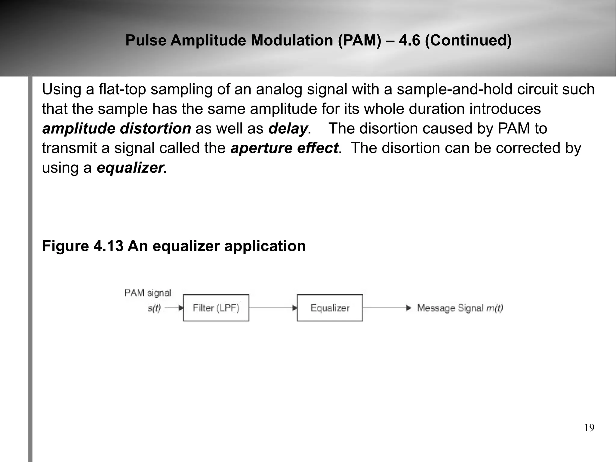 Pulse Amplitude Modulation (PAM) – 4.6 (Continued)


Using a flat-top sampling of an analog signal with a sample-and-hold circuit such
that the sample has the same amplitude for its whole duration introduces
amplitude distortion as well as delay. The disortion caused by PAM to
transmit a signal called the aperture effect. The disortion can be corrected by
using a equalizer.




Figure 4.13 An equalizer application




                                                                               19
 