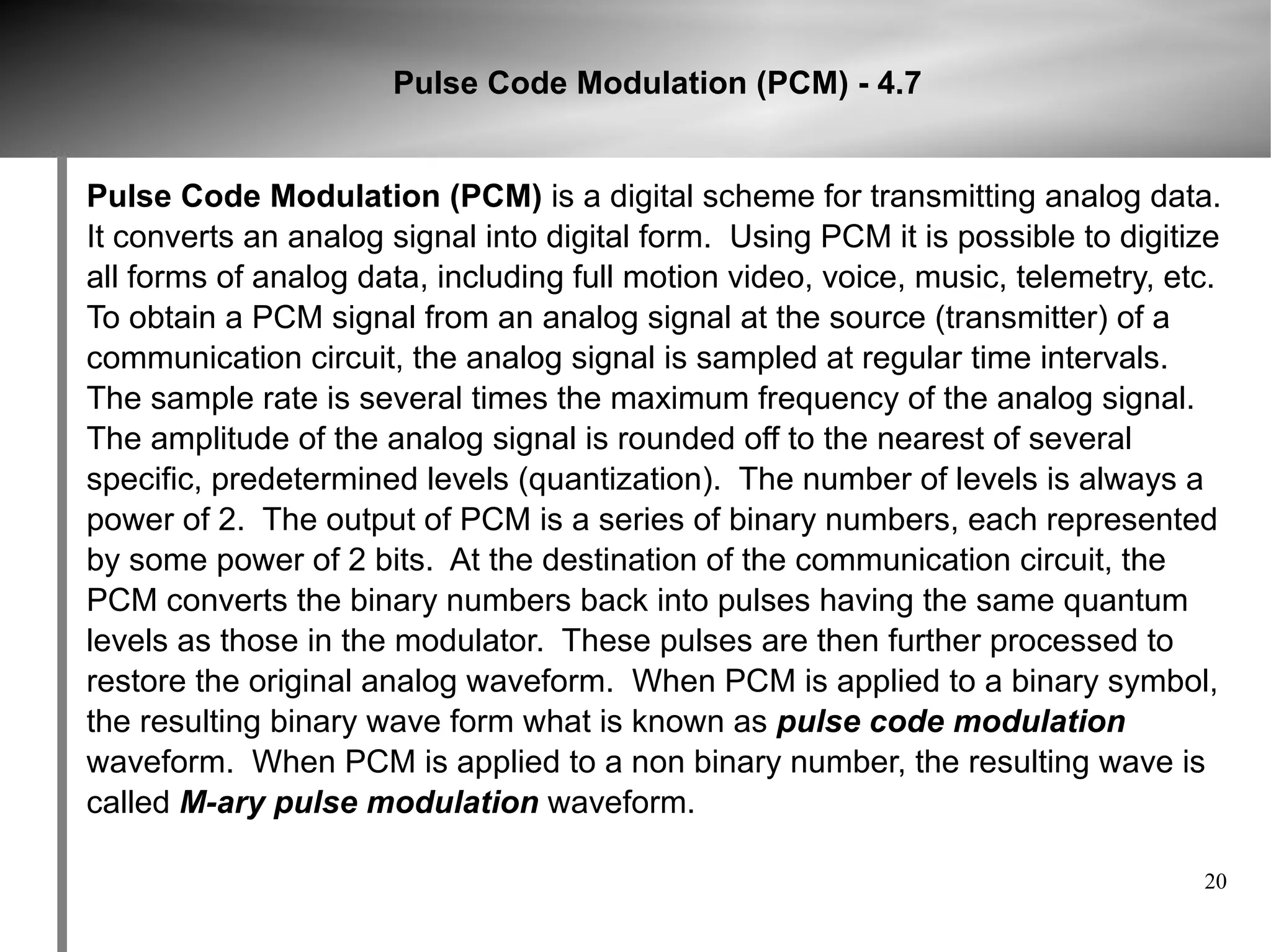 Pulse Code Modulation (PCM) - 4.7


Pulse Code Modulation (PCM) is a digital scheme for transmitting analog data.
It converts an analog signal into digital form. Using PCM it is possible to digitize
all forms of analog data, including full motion video, voice, music, telemetry, etc.
To obtain a PCM signal from an analog signal at the source (transmitter) of a
communication circuit, the analog signal is sampled at regular time intervals.
The sample rate is several times the maximum frequency of the analog signal.
The amplitude of the analog signal is rounded off to the nearest of several
specific, predetermined levels (quantization). The number of levels is always a
power of 2. The output of PCM is a series of binary numbers, each represented
by some power of 2 bits. At the destination of the communication circuit, the
PCM converts the binary numbers back into pulses having the same quantum
levels as those in the modulator. These pulses are then further processed to
restore the original analog waveform. When PCM is applied to a binary symbol,
the resulting binary wave form what is known as pulse code modulation
waveform. When PCM is applied to a non binary number, the resulting wave is
called M-ary pulse modulation waveform.

                                                                                  20
 