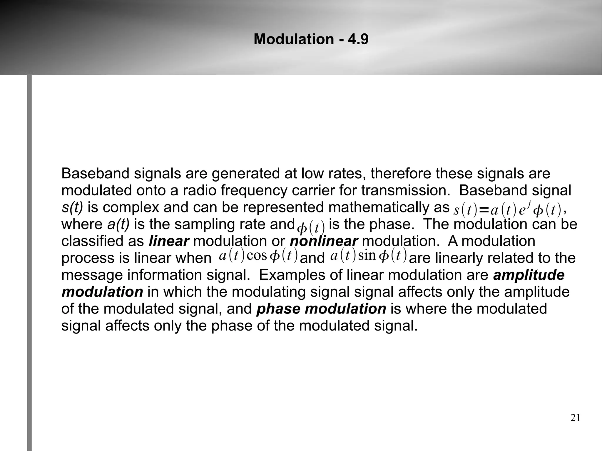 Modulation - 4.9




Baseband signals are generated at low rates, therefore these signals are
modulated onto a radio frequency carrier for transmission. Baseband signal
s(t) is complex and can be represented mathematically as st =a t  e j t  ,
where a(t) is the sampling rate and t  is the phase. The modulation can be
classified as linear modulation or nonlinear modulation. A modulation
process is linear when a t cos t  and a t sin t  are linearly related to the
message information signal. Examples of linear modulation are amplitude
modulation in which the modulating signal signal affects only the amplitude
of the modulated signal, and phase modulation is where the modulated
signal affects only the phase of the modulated signal.




                                                                                    21
 