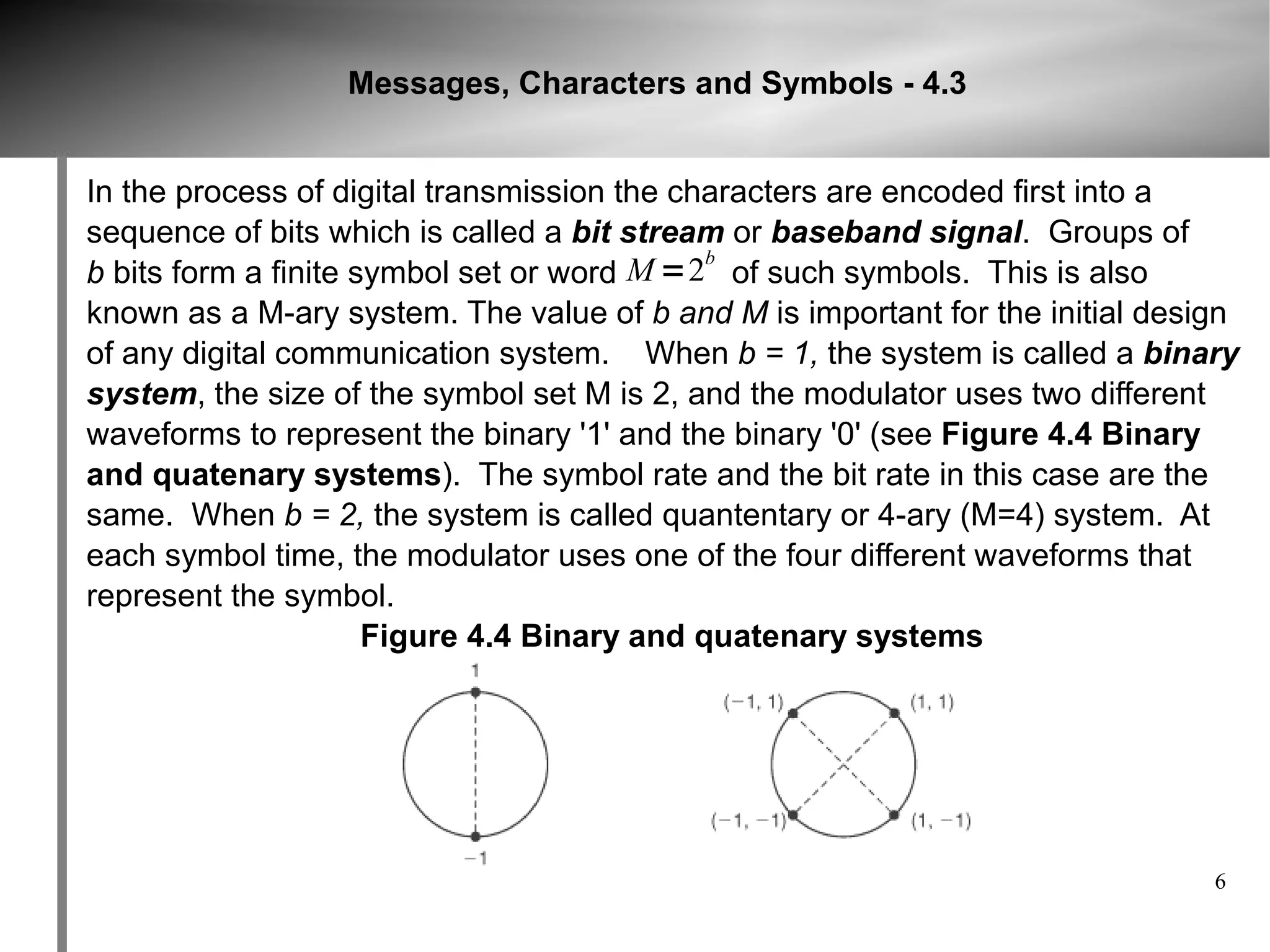 Messages, Characters and Symbols - 4.3


In the process of digital transmission the characters are encoded first into a
sequence of bits which is called a bit stream or baseband signal. Groups of
                                             b
b bits form a finite symbol set or word M =2 of such symbols. This is also
known as a M-ary system. The value of b and M is important for the initial design
of any digital communication system. When b = 1, the system is called a binary
system, the size of the symbol set M is 2, and the modulator uses two different
waveforms to represent the binary '1' and the binary '0' (see Figure 4.4 Binary
and quatenary systems). The symbol rate and the bit rate in this case are the
same. When b = 2, the system is called quantentary or 4-ary (M=4) system. At
each symbol time, the modulator uses one of the four different waveforms that
represent the symbol.
                      Figure 4.4 Binary and quatenary systems




                                                                               6
 