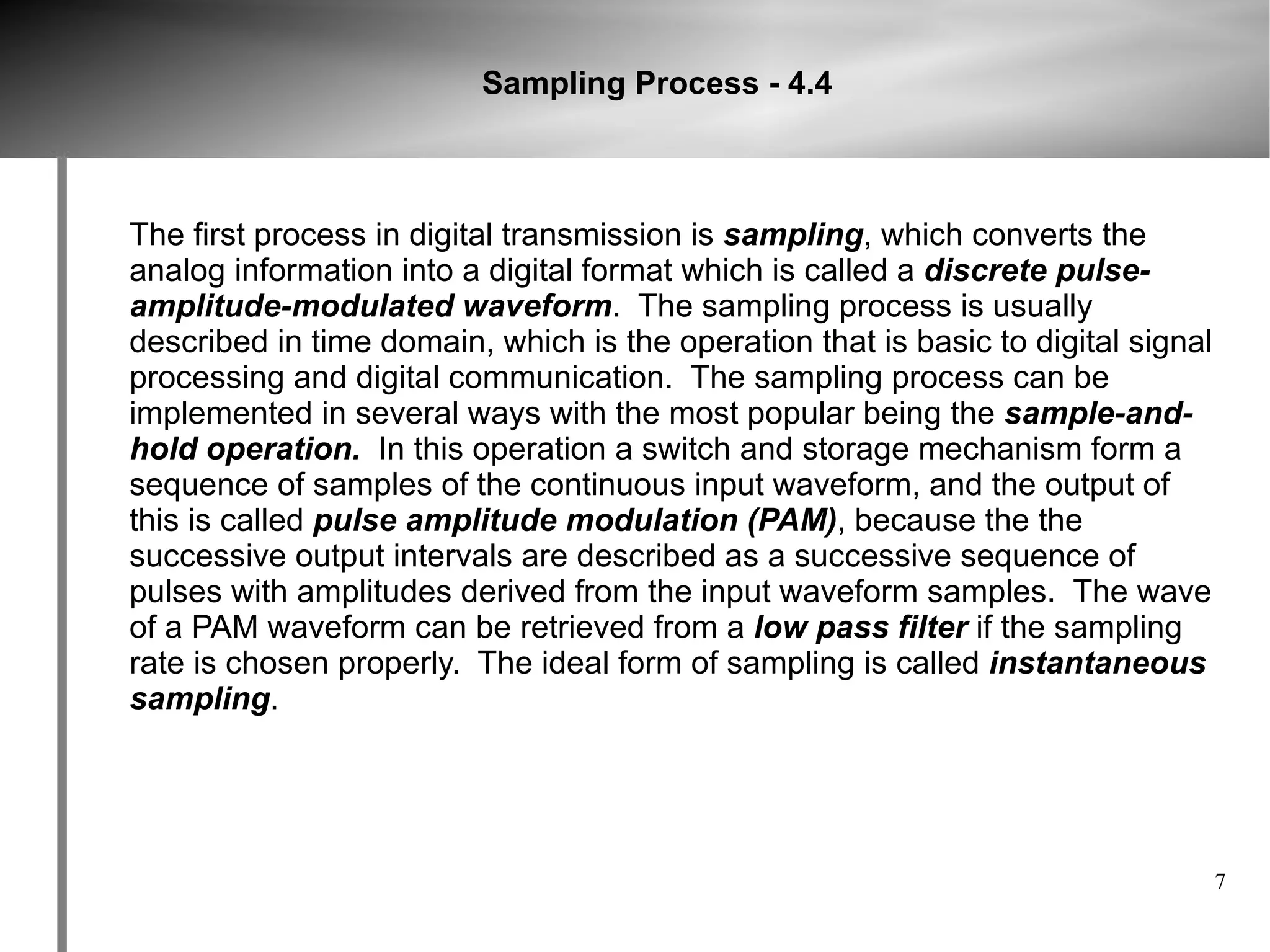 Sampling Process - 4.4



The first process in digital transmission is sampling, which converts the
analog information into a digital format which is called a discrete pulse-
amplitude-modulated waveform. The sampling process is usually
described in time domain, which is the operation that is basic to digital signal
processing and digital communication. The sampling process can be
implemented in several ways with the most popular being the sample-and-
hold operation. In this operation a switch and storage mechanism form a
sequence of samples of the continuous input waveform, and the output of
this is called pulse amplitude modulation (PAM), because the the
successive output intervals are described as a successive sequence of
pulses with amplitudes derived from the input waveform samples. The wave
of a PAM waveform can be retrieved from a low pass filter if the sampling
rate is chosen properly. The ideal form of sampling is called instantaneous
sampling.




                                                                                   7
 