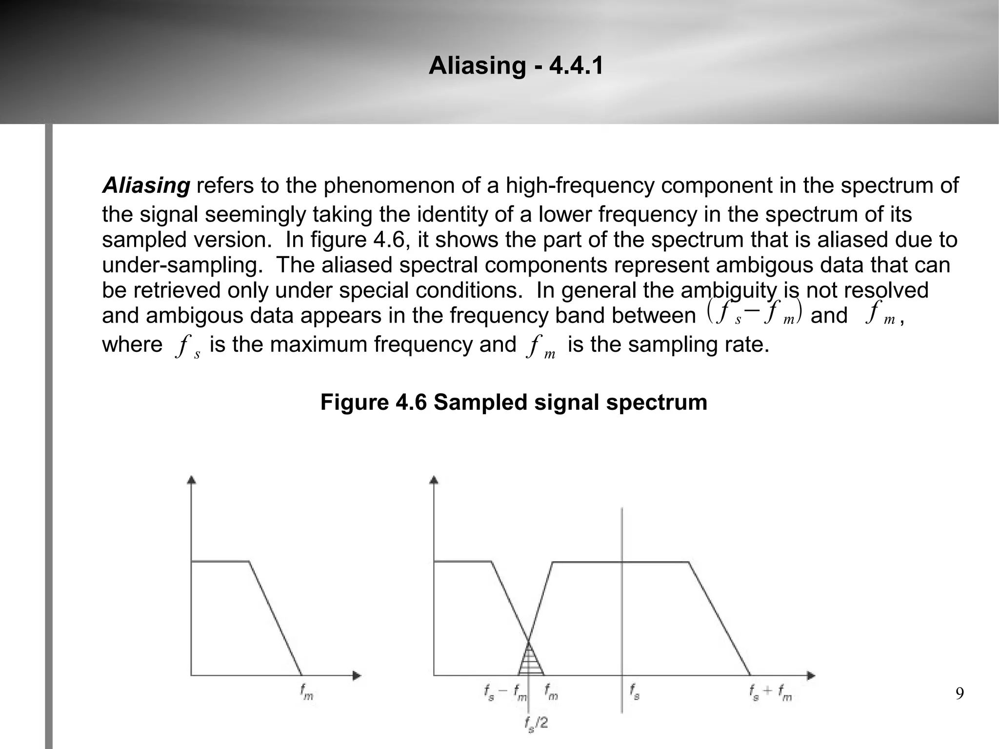 Aliasing - 4.4.1



Aliasing refers to the phenomenon of a high-frequency component in the spectrum of
the signal seemingly taking the identity of a lower frequency in the spectrum of its
sampled version. In figure 4.6, it shows the part of the spectrum that is aliased due to
under-sampling. The aliased spectral components represent ambigous data that can
be retrieved only under special conditions. In general the ambiguity is not resolved
and ambigous data appears in the frequency band between  f s− f m  and f m ,
where f s is the maximum frequency and f m is the sampling rate.

                      Figure 4.6 Sampled signal spectrum




                                                                                       9
 