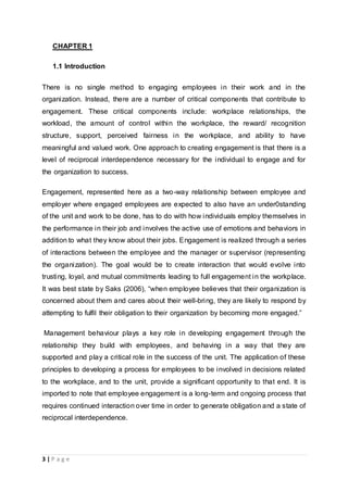 3 | P a g e
CHAPTER 1
1.1 Introduction
There is no single method to engaging employees in their work and in the
organization. Instead, there are a number of critical components that contribute to
engagement. These critical components include: workplace relationships, the
workload, the amount of control within the workplace, the reward/ recognition
structure, support, perceived fairness in the workplace, and ability to have
meaningful and valued work. One approach to creating engagement is that there is a
level of reciprocal interdependence necessary for the individual to engage and for
the organization to success.
Engagement, represented here as a two-way relationship between employee and
employer where engaged employees are expected to also have an under0standing
of the unit and work to be done, has to do with how individuals employ themselves in
the performance in their job and involves the active use of emotions and behaviors in
addition to what they know about their jobs. Engagement is realized through a series
of interactions between the employee and the manager or supervisor (representing
the organization). The goal would be to create interaction that would evolve into
trusting, loyal, and mutual commitments leading to full engagement in the workplace.
It was best state by Saks (2006), “when employee believes that their organization is
concerned about them and cares about their well-bring, they are likely to respond by
attempting to fulfil their obligation to their organization by becoming more engaged.”
Management behaviour plays a key role in developing engagement through the
relationship they build with employees, and behaving in a way that they are
supported and play a critical role in the success of the unit. The application of these
principles to developing a process for employees to be involved in decisions related
to the workplace, and to the unit, provide a significant opportunity to that end. It is
imported to note that employee engagement is a long-term and ongoing process that
requires continued interaction over time in order to generate obligation and a state of
reciprocal interdependence.
 