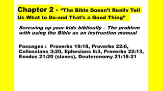 Chapter 2 - “The Bible Doesn’t Really Tell
Us What to Do-and That’s a Good Thing”
Screwing up your kids biblically – The problem
with using the Bible as an instruction manual
Passages : Proverbs 19:18, Proverbs 22:6,
Collossians 3:20, Ephesians 6:3, Proverbs 22:13,
Exodus 21:20 (slaves), Deuteronomy 21:18-21
 