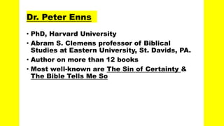 Dr. Peter Enns
• PhD, Harvard University
• Abram S. Clemens professor of Biblical
Studies at Eastern University, St. Davids, PA.
• Author on more than 12 books
• Most well-known are The Sin of Certainty &
The Bible Tells Me So
 