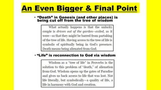 An Even Bigger & Final Point
• “Death” in Genesis (and other places) is
being cut off from the tree of wisdom
• “Life” is reconnection to God via wisdom
 