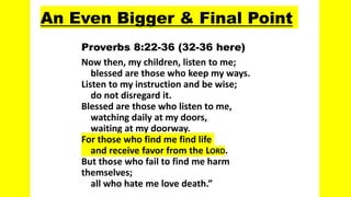An Even Bigger & Final Point
Proverbs 8:22-36 (32-36 here)
Now then, my children, listen to me;
blessed are those who keep my ways.
Listen to my instruction and be wise;
do not disregard it.
Blessed are those who listen to me,
watching daily at my doors,
waiting at my doorway.
For those who find me find life
and receive favor from the LORD.
But those who fail to find me harm
themselves;
all who hate me love death.”
 