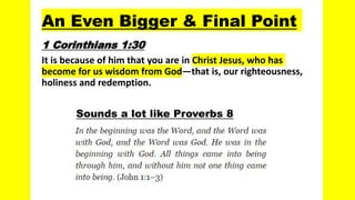An Even Bigger & Final Point
1 Corinthians 1:30
It is because of him that you are in Christ Jesus, who has
become for us wisdom from God—that is, our righteousness,
holiness and redemption.
Sounds a lot like Proverbs 8
 
