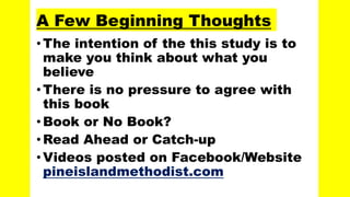 A Few Beginning Thoughts
• The intention of the this study is to
make you think about what you
believe
• There is no pressure to agree with
this book
•Book or No Book?
• Read Ahead or Catch-up
• Videos posted on Facebook/Website
pineislandmethodist.com
 