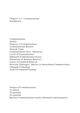 Chapters 1-3: Communications
Introduction
Communications
Outline
Purposes of Communications
Communications Barriers
Network Types
Communications Flow: Directions
Levels of Communication
Influential Communication Forces
Dimensions of Business Behavior
Causes of Unethical Behavior
Diversity Challenges: Barriers to Intercultural Communications
Changing Technology
Team Environment/Training
Purpose of Communications
To inform
To persuade
To entertain
Business Communications mostly information and persuasion
 
