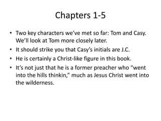 Chapters 1-5 
• Two key characters we’ve met so far: Tom and Casy. 
We’ll look at Tom more closely later. 
• It should strike you that Casy’s initials are J.C. 
• He is certainly a Christ-like figure in this book. 
• It’s not just that he is a former preacher who “went 
into the hills thinkin,” much as Jesus Christ went into 
the wilderness. 
 