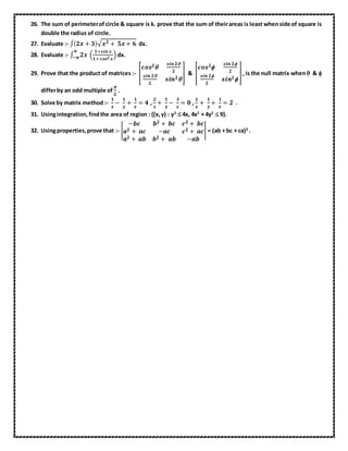 26. The sum of perimeterofcircle & square is k. prove that the sum of theirareas is least whenside of square is
double the radius of circle.
27. Evaluate :- ∫( 𝟐𝒙 + 𝟑)√ 𝒙 𝟐 + 𝟓𝒙 + 𝟔 dx.
28. Evaluate :- ∫ 𝟐𝒙 (
𝟏+𝒔𝒊𝒏 𝒙
𝟏+ 𝒄𝒐𝒔 𝟐 𝒙
)
𝝅
−𝝅 dx.
29. Prove that the product of matrices :- [
𝒄𝒐𝒔 𝟐
𝒔𝒊𝒏 𝟐
𝟐
𝒔𝒊𝒏 𝟐
𝟐
𝒔𝒊𝒏 𝟐
] & [
𝒄𝒐𝒔 𝟐
𝒔𝒊𝒏 𝟐
𝟐
𝒔𝒊𝒏 𝟐
𝟐
𝒔𝒊𝒏 𝟐
], is the null matrix when & 
differby an odd multiple of
𝝅
𝟐
.
30. Solve by matrix method :-
𝟏
𝒙
−
𝟏
𝒚
+
𝟏
𝒛
= 𝟒 ,
𝟐
𝒙
+
𝟏
𝒚
−
𝟑
𝒛
= 𝟎 ,
𝟏
𝒙
+
𝟏
𝒚
+
𝟏
𝒛
= 𝟐 .
31. Usingintegration,findthe area of region : {(x,y) : y2
 4x, 4x2
+ 4y2
 9}.
32. Usingproperties,prove that :- |
−𝒃𝒄 𝒃 𝟐 + 𝒃𝒄 𝒄 𝟐 + 𝒃𝒄
𝒂 𝟐 + 𝒂𝒄 −𝒂𝒄 𝒄 𝟐 + 𝒂𝒄
𝒂 𝟐 + 𝒂𝒃 𝒃 𝟐 + 𝒂𝒃 −𝒂𝒃
| = (ab + bc + ca)3
.
 