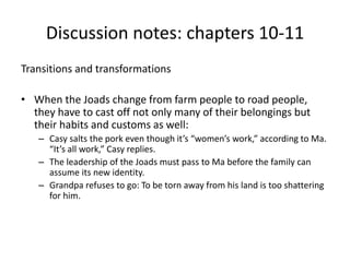 Discussion notes: chapters 10-11 
Transitions and transformations 
• When the Joads change from farm people to road people, 
they have to cast off not only many of their belongings but 
their habits and customs as well: 
– Casy salts the pork even though it’s “women’s work,” according to Ma. 
“It’s all work,” Casy replies. 
– The leadership of the Joads must pass to Ma before the family can 
assume its new identity. 
– Grandpa refuses to go: To be torn away from his land is too shattering 
for him. 
 