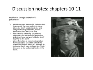 Discussion notes: chapters 10-11 
Experience changes the family’s 
personality: 
– Before the Joads leave home, Grandpa and 
Granma rule the roost, at least in name. 
When the family breaks ties to the land 
and joins the migrant exodus, the old 
generation gives way to the new. 
– Pa’s authority is fleeting: Ma gradually 
takes over, and her powerful personality 
and steady hand are what holds the family 
together at this point. 
– When Tom plans to remain with another 
family’s disabled car until it is fixed, Ma 
vows to smash him with a jack handle if he 
insists the family go on without him. She is 
then seen as the undisputed leader of the 
Joads. 
 