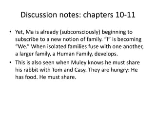 Discussion notes: chapters 10-11 
• Yet, Ma is already (subconsciously) beginning to 
subscribe to a new notion of family. “I” is becoming 
“We.” When isolated families fuse with one another, 
a larger family, a Human Family, develops. 
• This is also seen when Muley knows he must share 
his rabbit with Tom and Casy. They are hungry: He 
has food. He must share. 
