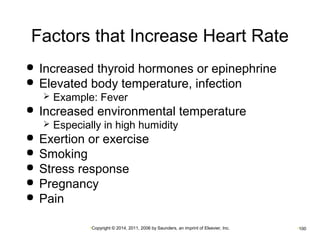 Factors that Increase Heart Rate 
 Increased thyroid hormones or epinephrine 
 Elevated body temperature, infection 
 Example: Fever 
 Increased environmental temperature 
 Especially in high humidity 
 Exertion or exercise 
 Smoking 
 Stress response 
 Pregnancy 
 Pain 
•Copyright © 2014, 2011, 2006 by Saunders, an imprint of Elsevier, Inc. •100 
 