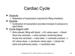 Cardiac Cycle 
•Copyright © 2014, 2011, 2006 by Saunders, an imprint of Elsevier, Inc. •104 
 Diastole 
 Relaxation of myocardium required for filling chambers 
 Systole 
 Contraction of myocardium provides increase in pressure to 
eject blood 
 Cycle begins with 
 Atria relaxed, filling with blood ® AV valves open ® blood 
flows into ventricles ® atria contract, remaining blood 
forced into ventricles ® atria relax ® ventricles contract ® 
AV valves close ® semilunar valves open ® blood into 
aorta and pulmonary artery ® ventricles relax 
 