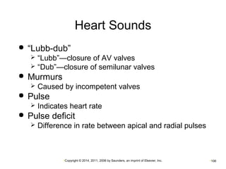 Heart Sounds 
 “Lubb-dub” 
 “Lubb”—closure of AV valves 
 “Dub”—closure of semilunar valves 
•Copyright © 2014, 2011, 2006 by Saunders, an imprint of Elsevier, Inc. •106 
 Murmurs 
 Caused by incompetent valves 
 Pulse 
 Indicates heart rate 
 Pulse deficit 
 Difference in rate between apical and radial pulses 
 
