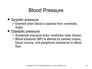Blood Pressure 
 Systolic pressure 
 Exerted when blood is ejected from ventricles 
(high) 
 Diastolic pressure 
 Sustained pressure when ventricles relax (lower) 
 Blood pressure (BP) is altered by cardiac output, 
blood volume, and peripheral resistance to blood 
flow. 
•Copyright © 2014, 2011, 2006 by Saunders, an imprint of Elsevier, Inc. •110 
 