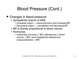 Blood Pressure (Cont.) 
 Changes in blood pressure 
 Sympathetic branch of ANS 
• Increased output → vasoconstriction and increased BP 
• Decreased output → vasodilation and decreased BP 
 BP is directly proportional to blood volume. 
 Hormones 
• Antidiuretic hormone (↑ BP); aldosterone (↑ blood 
volume, ↑ BP); renin-angiotensin-aldosterone 
(vasoconstriction; ↑ BP) 
•Copyright © 2014, 2011, 2006 by Saunders, an imprint of Elsevier, Inc. •111 
 