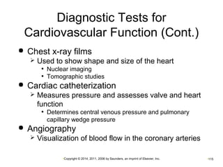 Diagnostic Tests for 
Cardiovascular Function (Cont.) 
 Chest x-ray films 
 Used to show shape and size of the heart 
• Nuclear imaging 
• Tomographic studies 
 Cardiac catheterization 
 Measures pressure and assesses valve and heart 
function 
• Determines central venous pressure and pulmonary 
capillary wedge pressure 
 Angiography 
 Visualization of blood flow in the coronary arteries 
•Copyright © 2014, 2011, 2006 by Saunders, an imprint of Elsevier, Inc. •115 
 
