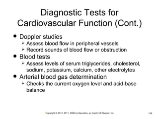 Diagnostic Tests for 
Cardiovascular Function (Cont.) 
 Doppler studies 
 Assess blood flow in peripheral vessels 
 Record sounds of blood flow or obstruction 
 Blood tests 
 Assess levels of serum triglycerides, cholesterol, 
sodium, potassium, calcium, other electrolytes 
 Arterial blood gas determination 
 Checks the current oxygen level and acid-base 
balance 
•Copyright © 2014, 2011, 2006 by Saunders, an imprint of Elsevier, Inc. •116 
 