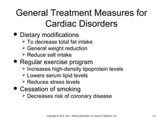 General Treatment Measures for 
Cardiac Disorders 
 Dietary modifications 
 To decrease total fat intake 
 General weight reduction 
 Reduce salt intake 
 Regular exercise program 
 Increases high-density lipoprotein levels 
 Lowers serum lipid levels 
 Reduces stress levels 
 Cessation of smoking 
 Decreases risk of coronary disease 
•Copyright © 2014, 2011, 2006 by Saunders, an imprint of Elsevier, Inc. •117 
 