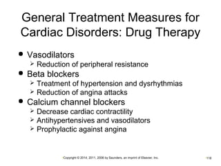 General Treatment Measures for 
Cardiac Disorders: Drug Therapy 
 Vasodilators 
 Reduction of peripheral resistance 
 Beta blockers 
 Treatment of hypertension and dysrhythmias 
 Reduction of angina attacks 
 Calcium channel blockers 
 Decrease cardiac contractility 
 Antihypertensives and vasodilators 
 Prophylactic against angina 
•Copyright © 2014, 2011, 2006 by Saunders, an imprint of Elsevier, Inc. •118 
 