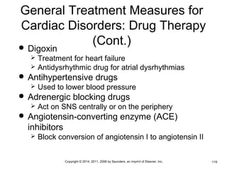 General Treatment Measures for 
Cardiac Disorders: Drug Therapy 
(Cont.)  Digoxin 
 Treatment for heart failure 
 Antidysrhythmic drug for atrial dysrhythmias 
 Antihypertensive drugs 
 Used to lower blood pressure 
 Adrenergic blocking drugs 
 Act on SNS centrally or on the periphery 
 Angiotensin-converting enzyme (ACE) 
inhibitors 
 Block conversion of angiotensin I to angiotensin II 
•Copyright © 2014, 2011, 2006 by Saunders, an imprint of Elsevier, Inc. •119 
 